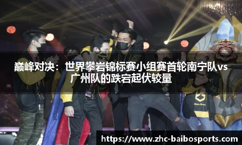 巅峰对决：世界攀岩锦标赛小组赛首轮南宁队vs广州队的跌宕起伏较量